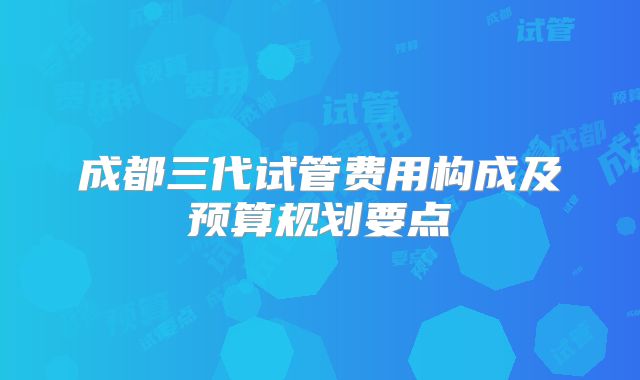成都三代试管费用构成及预算规划要点