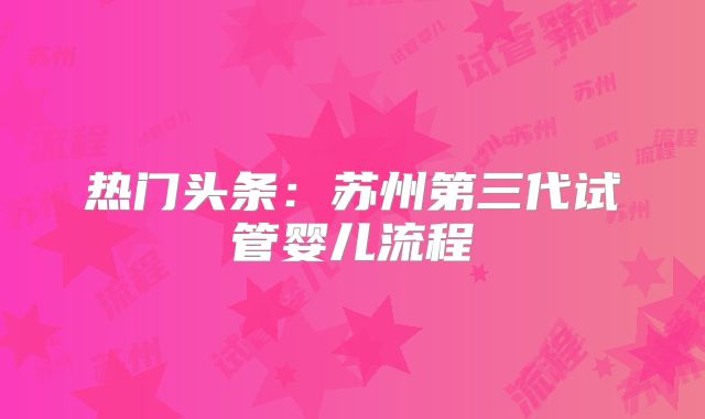 热门头条：苏州第三代试管婴儿流程
