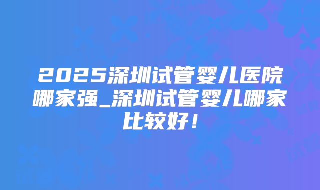 2025深圳试管婴儿医院哪家强_深圳试管婴儿哪家比较好！