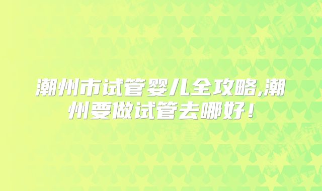 潮州市试管婴儿全攻略,潮州要做试管去哪好！