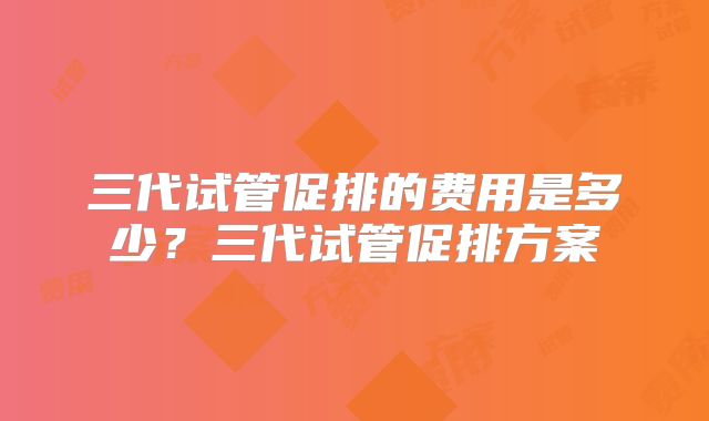 三代试管促排的费用是多少？三代试管促排方案