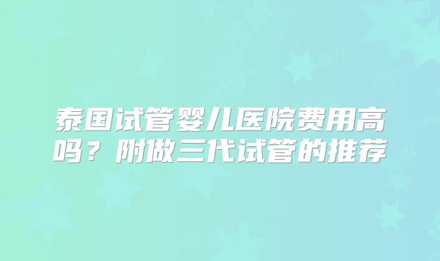 泰国试管婴儿医院费用高吗？附做三代试管的推荐