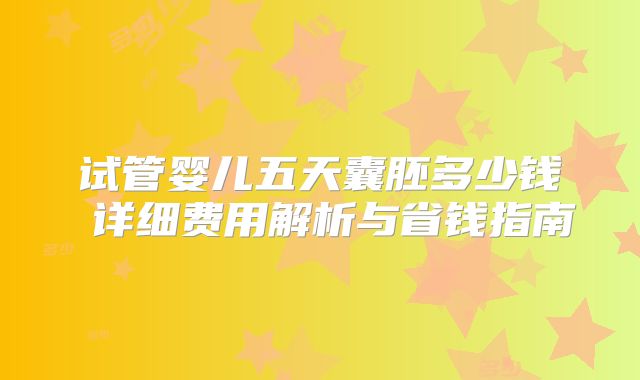 试管婴儿五天囊胚多少钱 详细费用解析与省钱指南