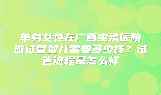 单身女性在广西生殖医院做试管婴儿需要多少钱?试管流程是怎么样