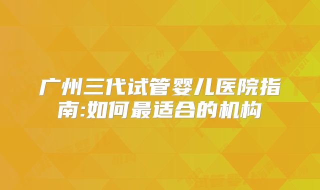 广州三代试管婴儿医院指南:如何最适合的机构