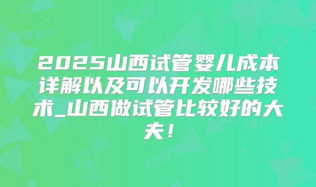 2025山西试管婴儿成本详解以及可以开发哪些技术_山西做试管比较好的大夫!