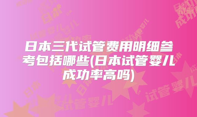 日本三代试管费用明细参考包括哪些(日本试管婴儿成功率高吗)