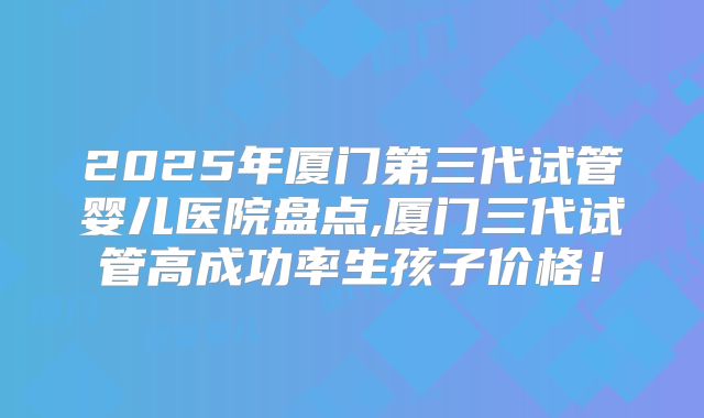 2025年厦门第三代试管婴儿医院盘点,厦门三代试管高成功率生孩子价格!