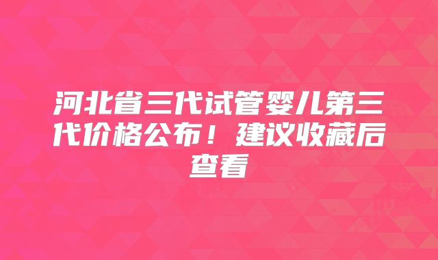 河北省三代试管婴儿第三代价格公布！建议收藏后查看