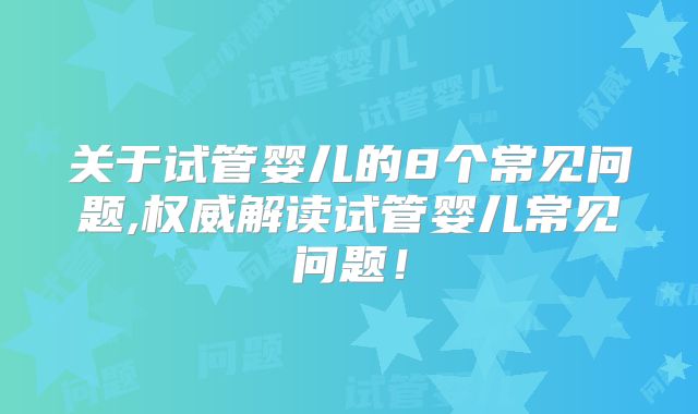 关于试管婴儿的8个常见问题,权威解读试管婴儿常见问题！