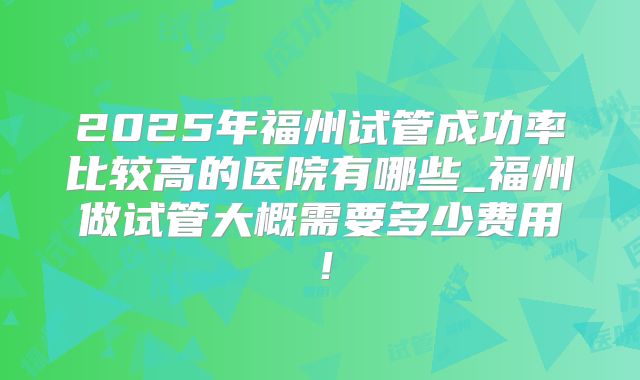 2025年福州试管成功率比较高的医院有哪些_福州做试管大概需要多少费用！
