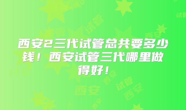 西安2三代试管总共要多少钱！西安试管三代哪里做得好！