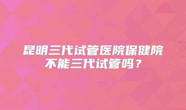 昆明三代试管医院保健院不能三代试管吗?
