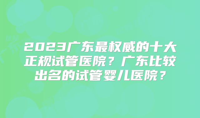 2023广东最权威的十大正规试管医院？广东比较出名的试管婴儿医院？