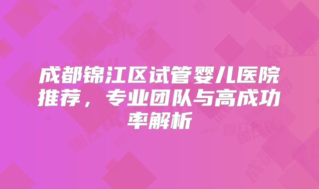 成都锦江区试管婴儿医院推荐，专业团队与高成功率解析