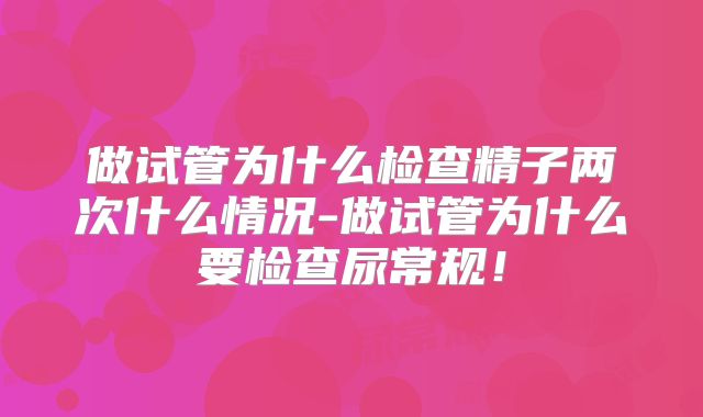 做试管为什么检查精子两次什么情况-做试管为什么要检查尿常规！