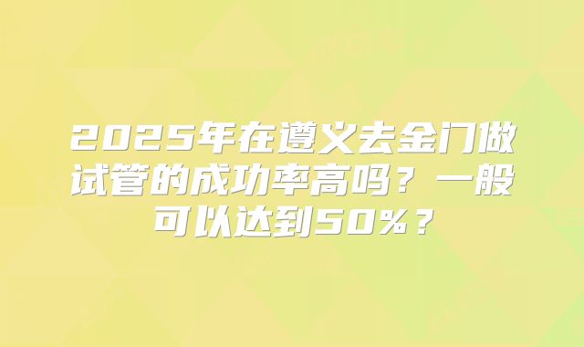 2025年在遵义去金门做试管的成功率高吗?一般可以达到50%?