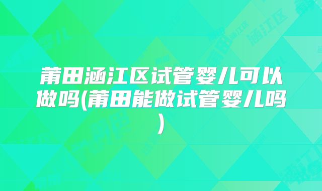 莆田涵江区试管婴儿可以做吗(莆田能做试管婴儿吗)