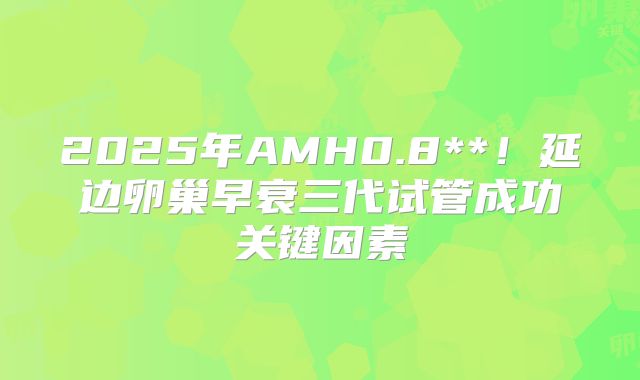 2025年AMH0.8**!延边卵巢早衰三代试管成功关键因素