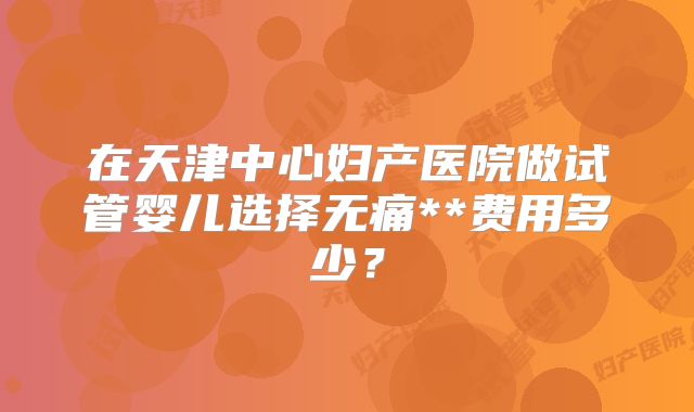 在天津中心妇产医院做试管婴儿选择无痛**费用多少?