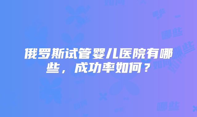俄罗斯试管婴儿医院有哪些，成功率如何？