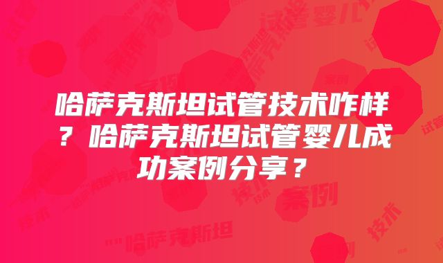哈萨克斯坦试管技术咋样?哈萨克斯坦试管婴儿成功案例分享?