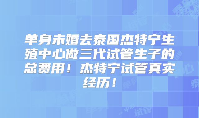 单身未婚去泰国杰特宁生殖中心做三代试管生子的总费用！杰特宁试管真实经历！