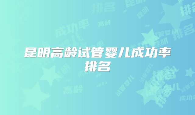 昆明高龄试管婴儿成功率排名