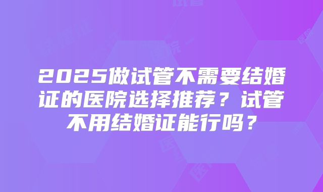 2025做试管不需要结婚证的医院选择推荐？试管不用结婚证能行吗？