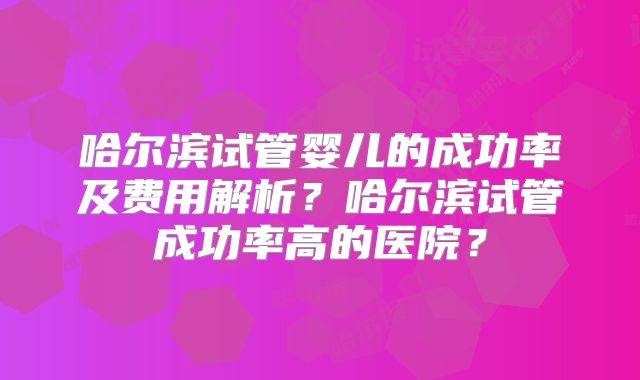 哈尔滨试管婴儿的成功率及费用解析？哈尔滨试管成功率高的医院？