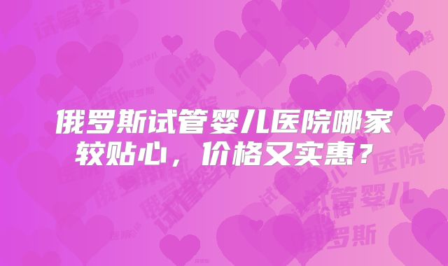 俄罗斯试管婴儿医院哪家较贴心，价格又实惠？