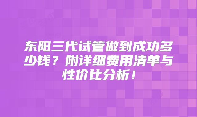 东阳三代试管做到成功多少钱？附详细费用清单与性价比分析！