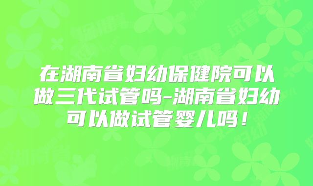 在湖南省妇幼保健院可以做三代试管吗-湖南省妇幼可以做试管婴儿吗！