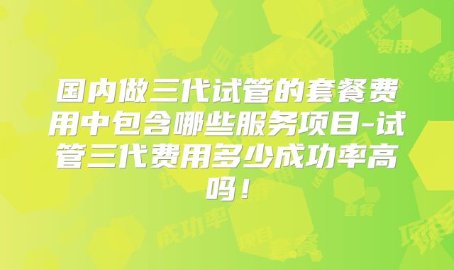 国内做三代试管的套餐费用中包含哪些服务项目-试管三代费用多少成功率高吗！