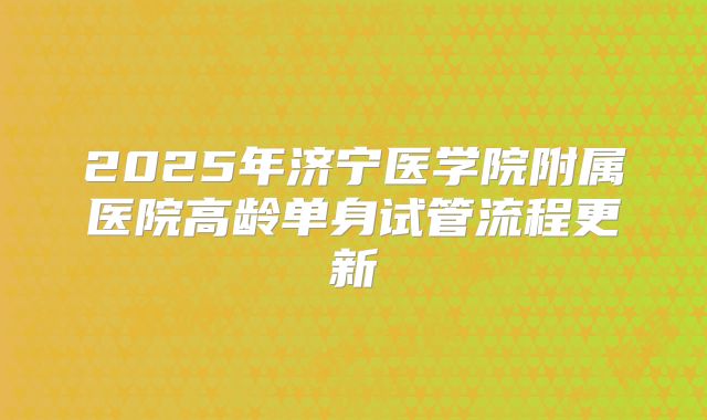 2025年济宁医学院附属医院高龄单身试管流程更新