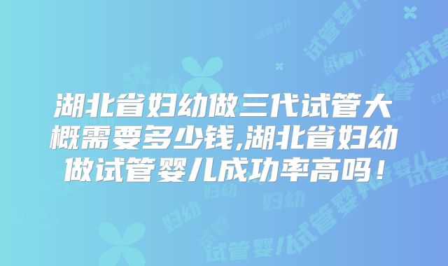 湖北省妇幼做三代试管大概需要多少钱,湖北省妇幼做试管婴儿成功率高吗！