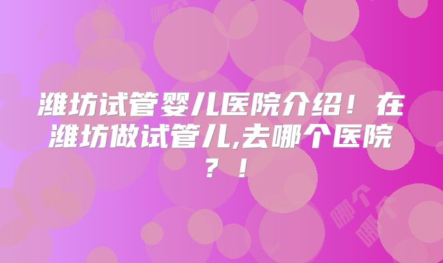 潍坊试管婴儿医院介绍！在潍坊做试管儿,去哪个医院？！