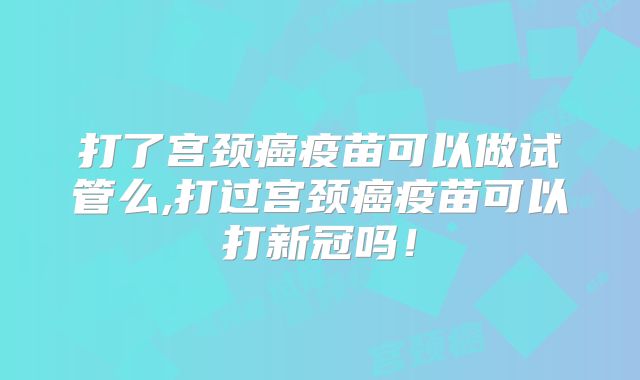 打了宫颈癌疫苗可以做试管么,打过宫颈癌疫苗可以打新冠吗！