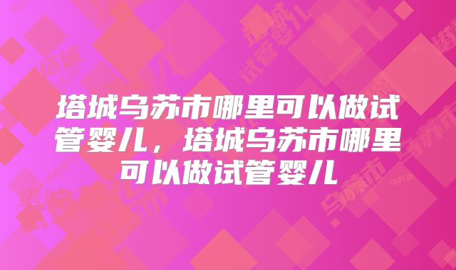 塔城乌苏市哪里可以做试管婴儿，塔城乌苏市哪里可以做试管婴儿
