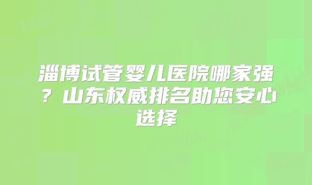 淄博试管婴儿医院哪家强？山东权威排名助您安心选择