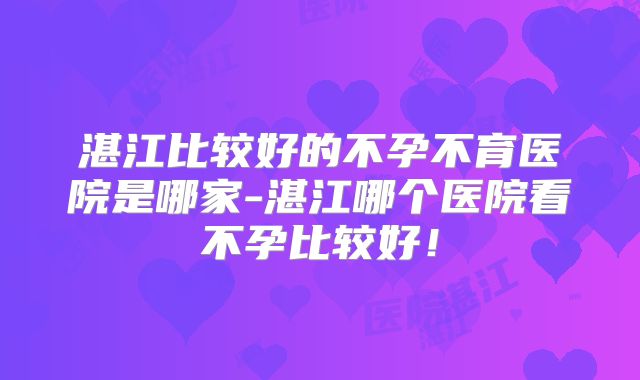 湛江比较好的不孕不育医院是哪家-湛江哪个医院看不孕比较好！