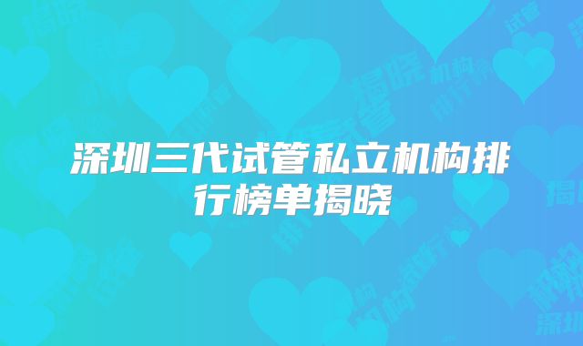 深圳三代试管私立机构排行榜单揭晓