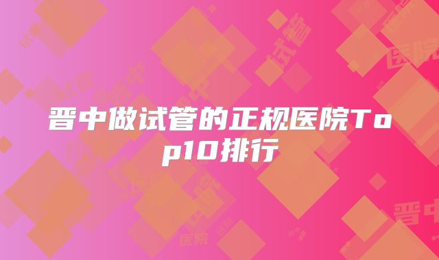 晋中做试管的正规医院Top10排行