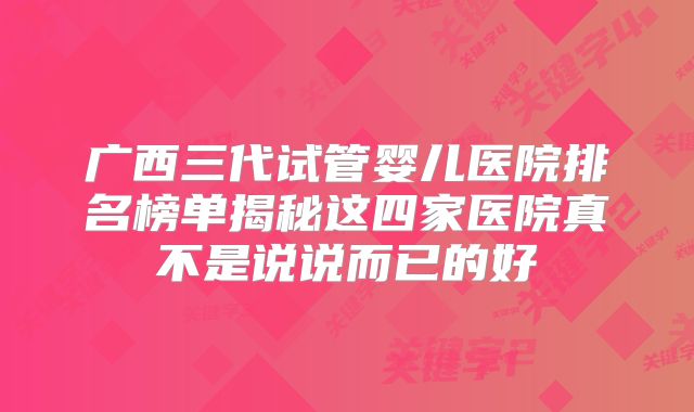 广西三代试管婴儿医院排名榜单揭秘这四家医院真不是说说而已的好
