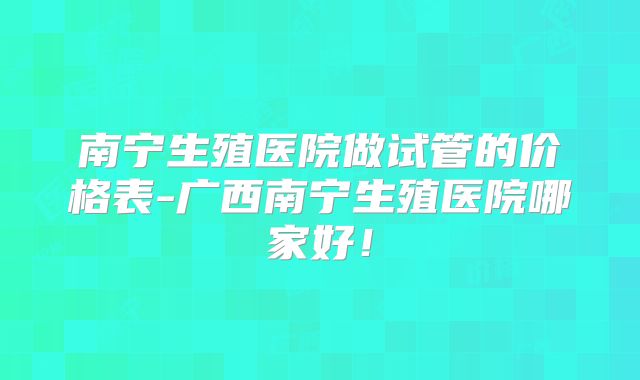 南宁生殖医院做试管的价格表-广西南宁生殖医院哪家好!