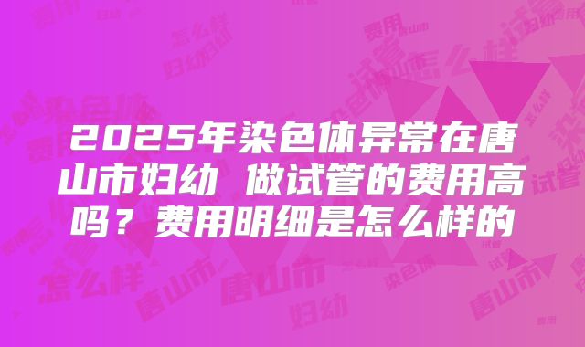 2025年染色体异常在唐山市妇幼 做试管的费用高吗？费用明细是怎么样的
