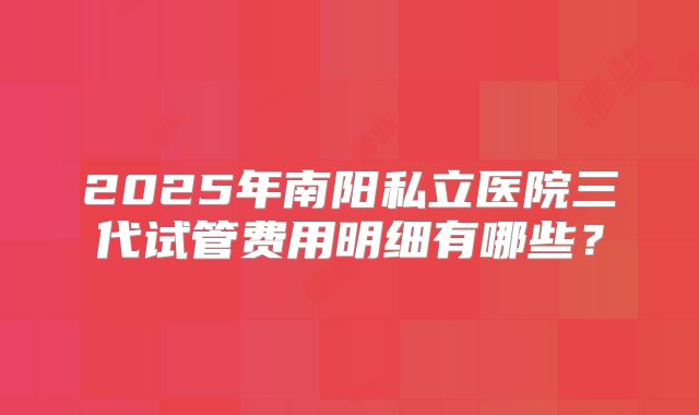 2025年南阳私立医院三代试管费用明细有哪些？