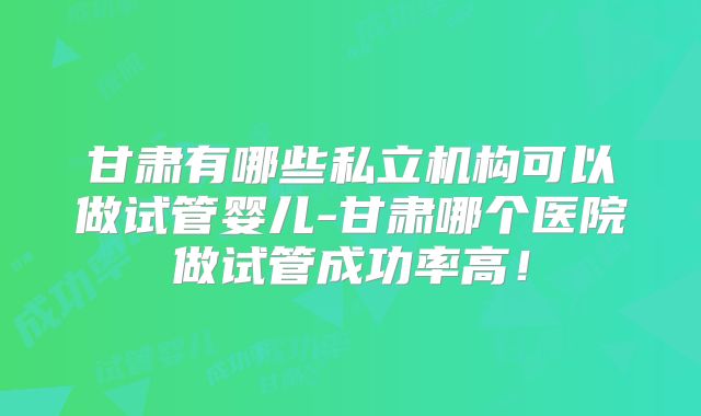甘肃有哪些私立机构可以做试管婴儿-甘肃哪个医院做试管成功率高！