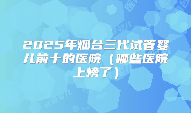 2025年烟台三代试管婴儿前十的医院（哪些医院上榜了）