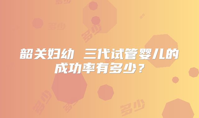 韶关妇幼 三代试管婴儿的成功率有多少?
